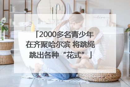 2000多名青少年在齐聚哈尔滨 将跳绳跳出各种“花式”