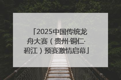 2025中国传统龙舟大赛（贵州·铜仁·碧江）预赛激情启幕
