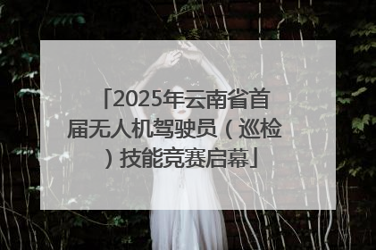 2025年云南省首届无人机驾驶员（巡检）技能竞赛启幕