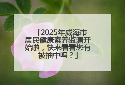 2025年威海市居民健康素养监测开始啦，快来看看您有被抽中吗？