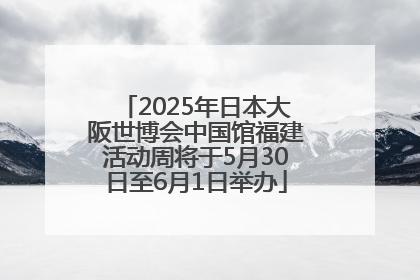 2025年日本大阪世博会中国馆福建活动周将于5月30日至6月1日举办