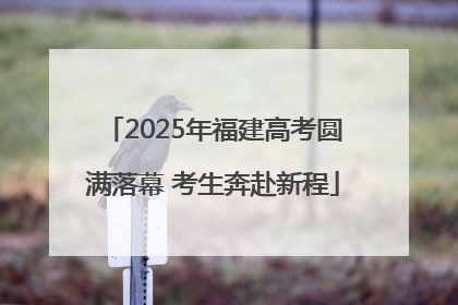 2025年福建高考圆满落幕 考生奔赴新程