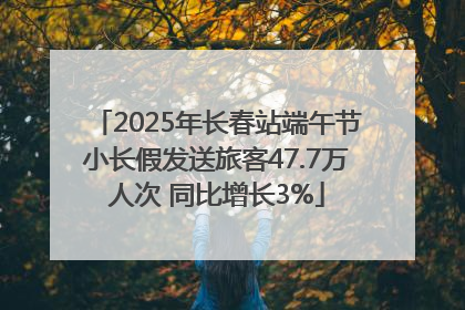 2025年长春站端午节小长假发送旅客47.7万人次 同比增长3%