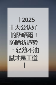 2025十大公认好的防晒霜！防晒新趋势：轻薄不油腻才是王道