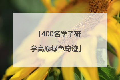 400名学子研学高原绿色奇迹