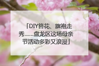 DIY簪花、旗袍走秀……盘龙区这场母亲节活动多彩又浪漫